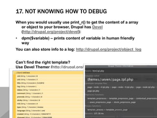 17. NOT KNOWING HOW TO DEBUG
When you would usually use print_r() to get the content of a array
or object to your browser, Drupal has Devel
(http://drupal.org/project/devel):
• dpm($variable) – prints content of variable in human friendly
way
You can also store info to a log: http://drupal.org/project/object_log
Can’t find the right template?
Use Devel Themer (http://drupal.org/project/devel_themer)
 