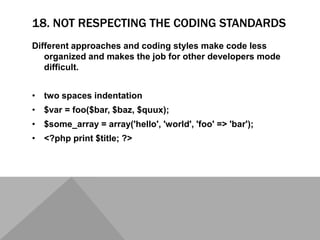 18. NOT RESPECTING THE CODING STANDARDS
Different approaches and coding styles make code less
organized and makes the job for other developers mode
difficult.
• two spaces indentation
• $var = foo($bar, $baz, $quux);
• $some_array = array('hello', 'world', 'foo' => 'bar');
• <?php print $title; ?>
 