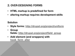2. OVER-DESIGNING FORMS
• HTML markup is predefined for form
• altering markup requires development skills
Solution
• Style forms: http://drupal.org/project/uniform
• Group
fields: http://drupal.org/project/field_group
• Add element (and wrappers) with
hook_form_alter
 