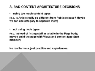 3. BAD CONTENT ARCHITECTURE DECISIONS
• using too much content types
(e.g. is Article really so different from Public release? Maybe
we can use category to separate them)
• not using node types
(e.g. instead of listing staff as a table in the Page body,
maybe build the page with Views and content type Staff
member)
No real formula, just practice and experiences.
 