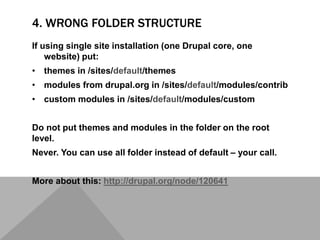 4. WRONG FOLDER STRUCTURE
If using single site installation (one Drupal core, one
website) put:
• themes in /sites/default/themes
• modules from drupal.org in /sites/default/modules/contrib
• custom modules in /sites/default/modules/custom
Do not put themes and modules in the folder on the root
level.
Never. You can use all folder instead of default – your call.
More about this: http://drupal.org/node/120641
 