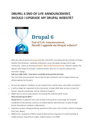 DRUPAL 6 END OF LIFE ANNOUNCEMENT,
SHOULD I UPGRADE MY DRUPAL WEBSITE?
With the official release of Drupal 8 on Nov 19th 2015 coinciding with the birthday of Drupal
founder Dries Buytaert, sparkling celebrations across the globe amongst the Drupal
community, comes an alarming Drupal 6 End of Life announcement. Now let’s explore the
options with Drupal 6 & Drupal 7 website owners who are in a need to embrace the
imminent change.
February 24th 2016 – Time left to act (Official Drupal 6 End of Life)
The end of life announcement means that Drupal community will no longer release any
official updates for Drupal 6
 No security updates ( Websites can be compromised and becomes vulnerable to hackers)
 It will no longer be supported by the community at large (With New version in town the
fervour towards contribution will be shifted to Drupal 8)
 Might have to rely on paid vendors for keeping the website safe & secure
What does Drupal 8 offer?
Drupal 8 with its powerful new suite of tools is focussed on overcoming the inherent
complexity of the previous versions, to enable website administrators to work through
hassle-free without complex configurations.
 Improved content editing/authoring experience (Now your site’s content could be managed
from your phone)
 Mobile-first, responsive, HTML5 output (Enhanced User Experience on both desktop &
mobile devices, Drupal 8 has mobile responsiveness in its DNA)
 