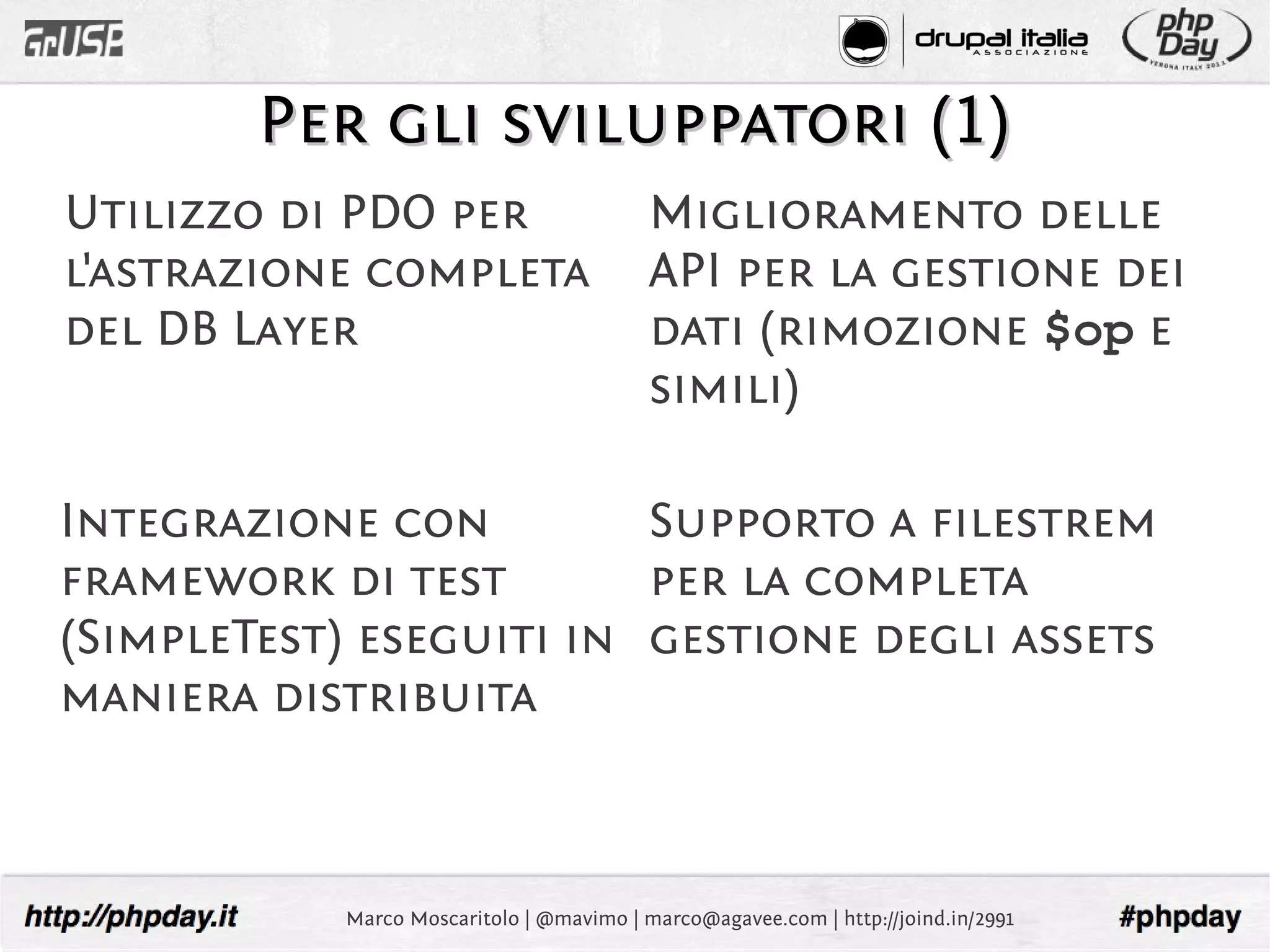 Per gli sviluppatori (1)
Utilizzo di PDO per                       Miglioramento delle
l'astrazione completa                     API per la gestione dei
del DB Layer                              dati (rimozione $op e
                                          simili)

Integrazione con         Supporto a filestrem
framework di test        per la completa
(SimpleTest) eseguiti in gestione degli assets
maniera distribuita



           Marco Moscaritolo | @mavimo | marco@agavee.com | http://joind.in/2991
 