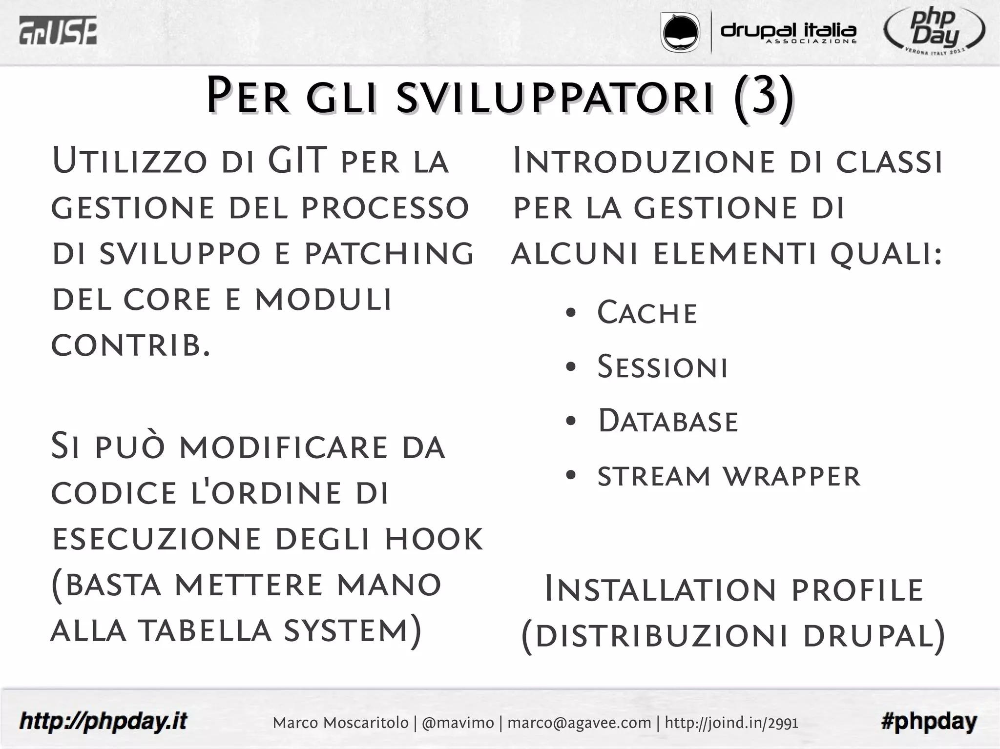 Per gli sviluppatori (3)
Utilizzo di GIT per la Introduzione di classi
gestione del processo per la gestione di
di sviluppo e patching alcuni elementi quali:
del core e moduli          Cache                 ●

contrib.                                         ●   Sessioni
                                                 ●   Database
Si può modificare da
                          stream wrapper         ●
codice l'ordine di
esecuzione degli hook
(basta mettere mano    Installation profile
alla tabella system)  (distribuzioni drupal)

           Marco Moscaritolo | @mavimo | marco@agavee.com | http://joind.in/2991
 