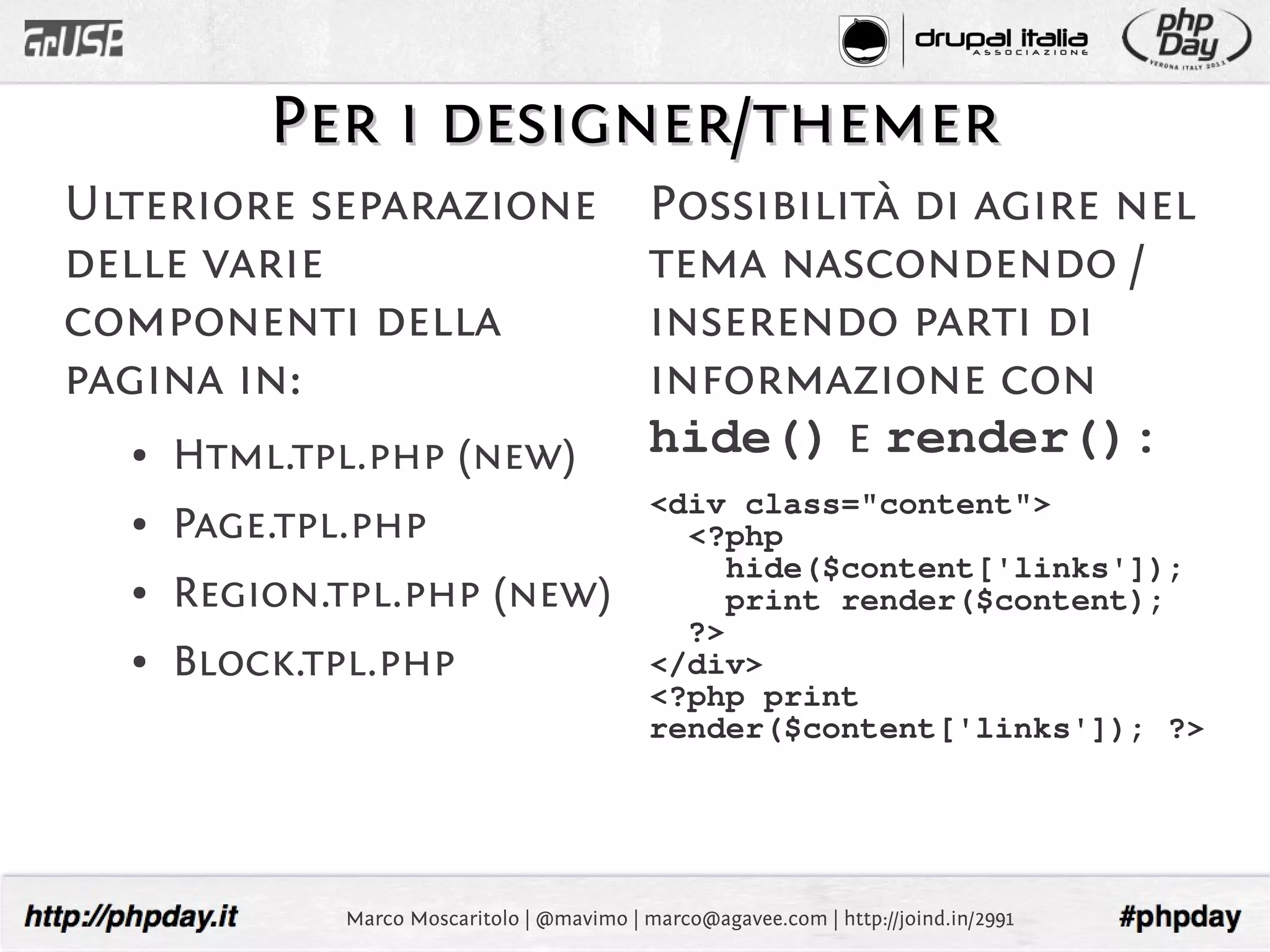 Per i designer/themer
Ulteriore separazione                        Possibilità di agire nel
delle varie                                  tema nascondendo /
componenti della                             inserendo parti di
pagina in:                                   informazione con
  ●   Html.tpl.php (new)                     hide() e render():
                                             <div class="content">
  ●   Page.tpl.php                             <?php
                                                  hide($content['links']);
  ●   Region.tpl.php (new)                        print render($content);
                                               ?>
  ●   Block.tpl.php                          </div>
                                             <?php print
                                             render($content['links']); ?>




              Marco Moscaritolo | @mavimo | marco@agavee.com | http://joind.in/2991
 