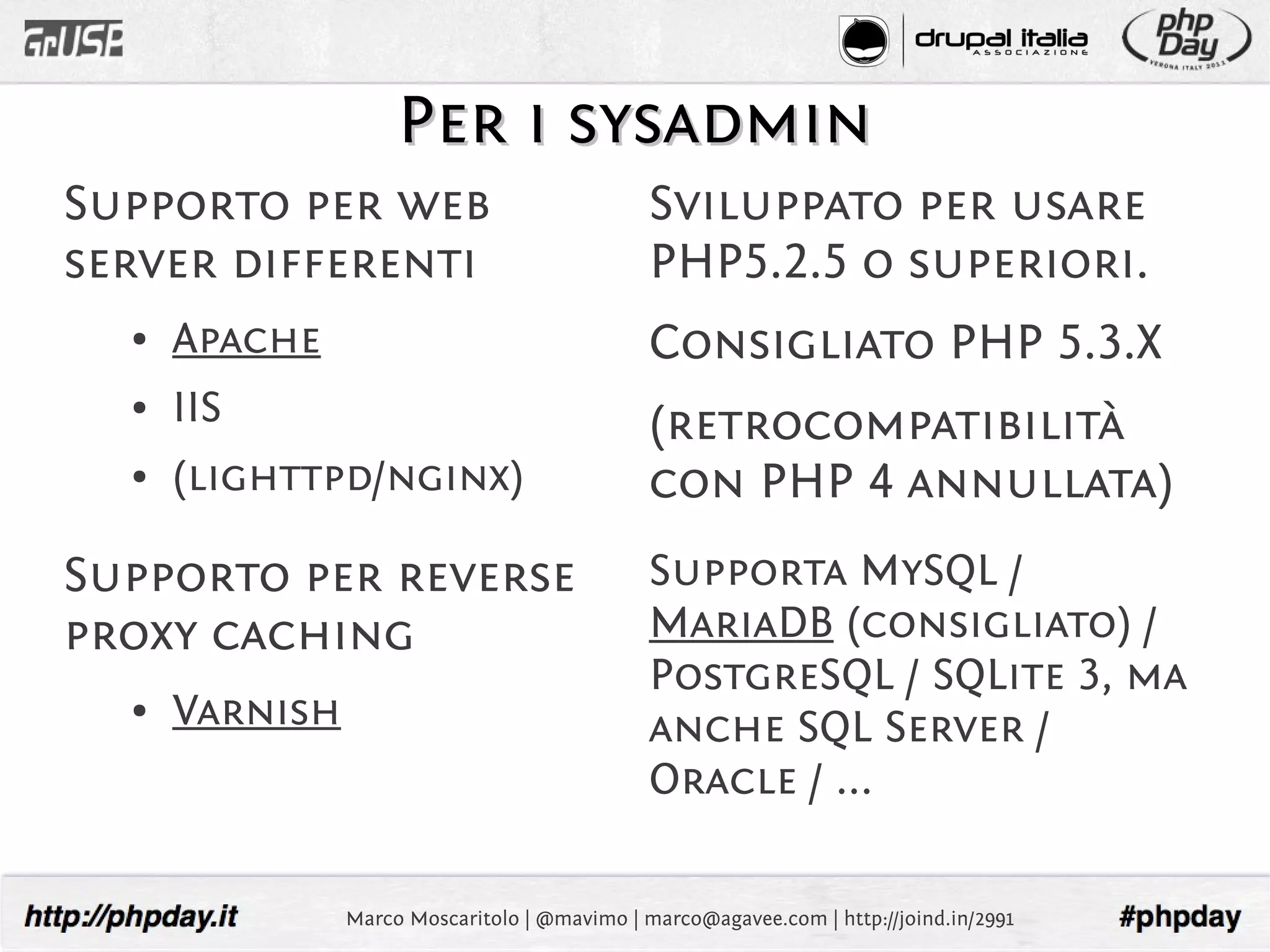 Per i sysadmin
Supporto per web                               Sviluppato per usare
server differenti                              PHP5.2.5 o superiori.
  ●   Apache                                   Consigliato PHP 5.3.X
  ●   IIS                                      (retrocompatibilità
  ●   (lighttpd/nginx)                         con PHP 4 annullata)
Supporto per reverse                           Supporta MySQL /
proxy caching                                  MariaDB (consigliato) /
                                               PostgreSQL / SQLite 3, ma
  ●   Varnish                                  anche SQL Server /
                                               Oracle / ...

                Marco Moscaritolo | @mavimo | marco@agavee.com | http://joind.in/2991
 