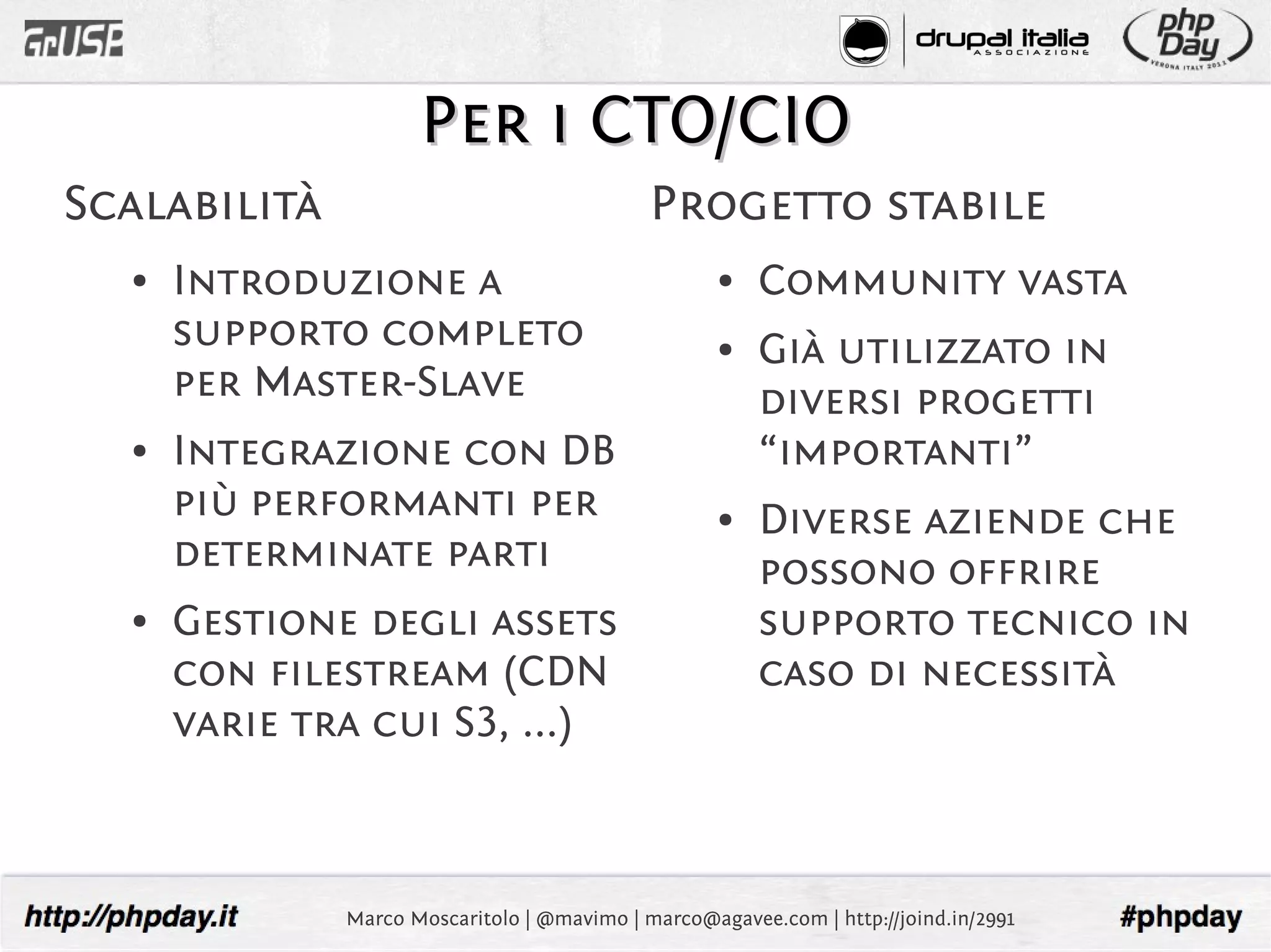 Per i CTO/CIO
Scalabilità                                  Progetto stabile
  ●   Introduzione a                                ●   Community vasta
      supporto completo                             ●   Già utilizzato in
      per Master-Slave                                  diversi progetti
  ●   Integrazione con DB                               “importanti”
      più performanti per                           ●   Diverse aziende che
      determinate parti                                 possono offrire
  ●   Gestione degli assets                             supporto tecnico in
      con filestream (CDN                               caso di necessità
      varie tra cui S3, ...)



              Marco Moscaritolo | @mavimo | marco@agavee.com | http://joind.in/2991
 