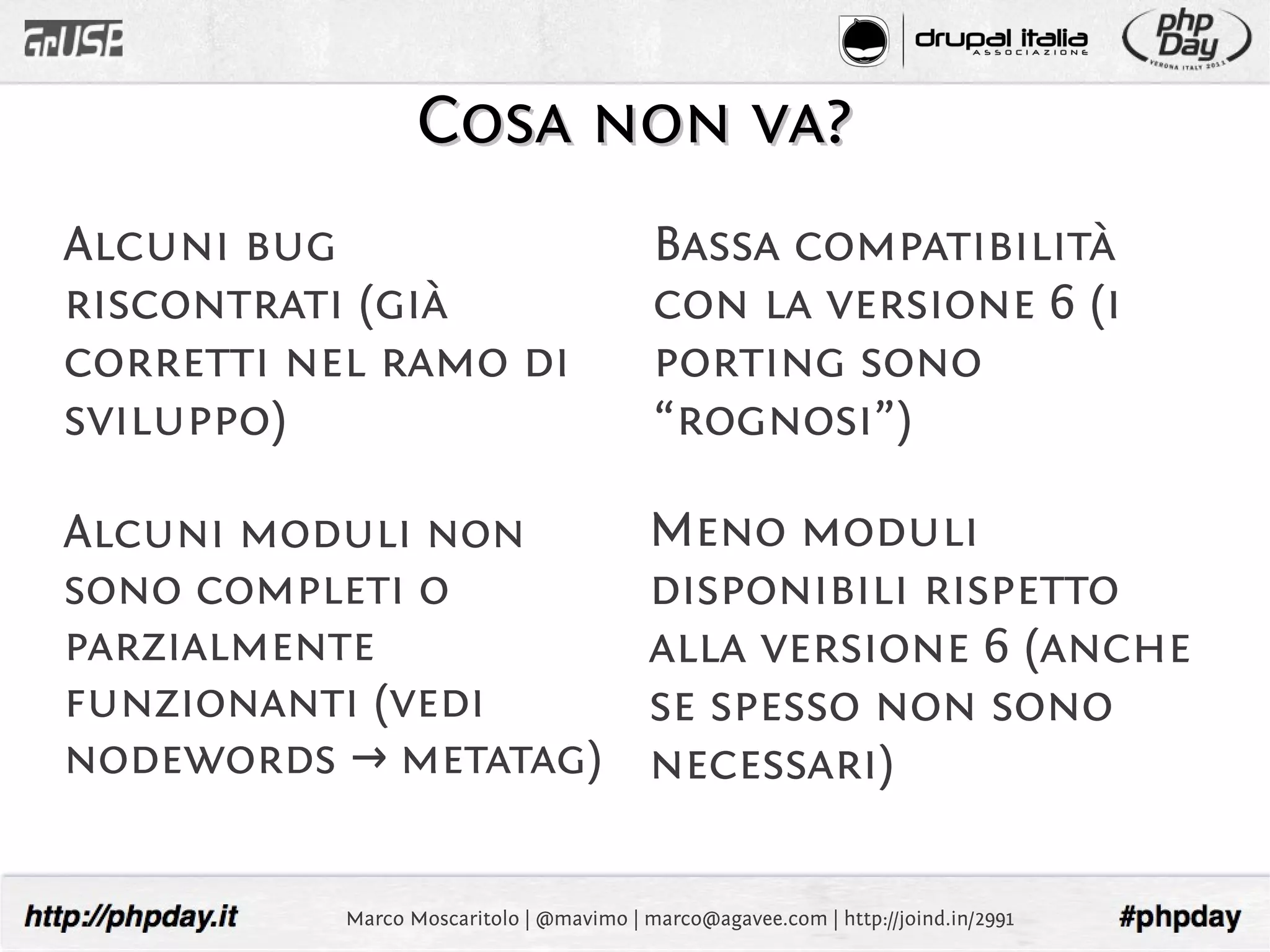 Cosa non va?
Alcuni bug                                Bassa compatibilità
riscontrati (già                          con la versione 6 (i
corretti nel ramo di                      porting sono
sviluppo)                                 “rognosi”)

Alcuni moduli non                         Meno moduli
sono completi o                           disponibili rispetto
parzialmente                              alla versione 6 (anche
funzionanti (vedi                         se spesso non sono
nodewords → metatag)                      necessari)

           Marco Moscaritolo | @mavimo | marco@agavee.com | http://joind.in/2991
 