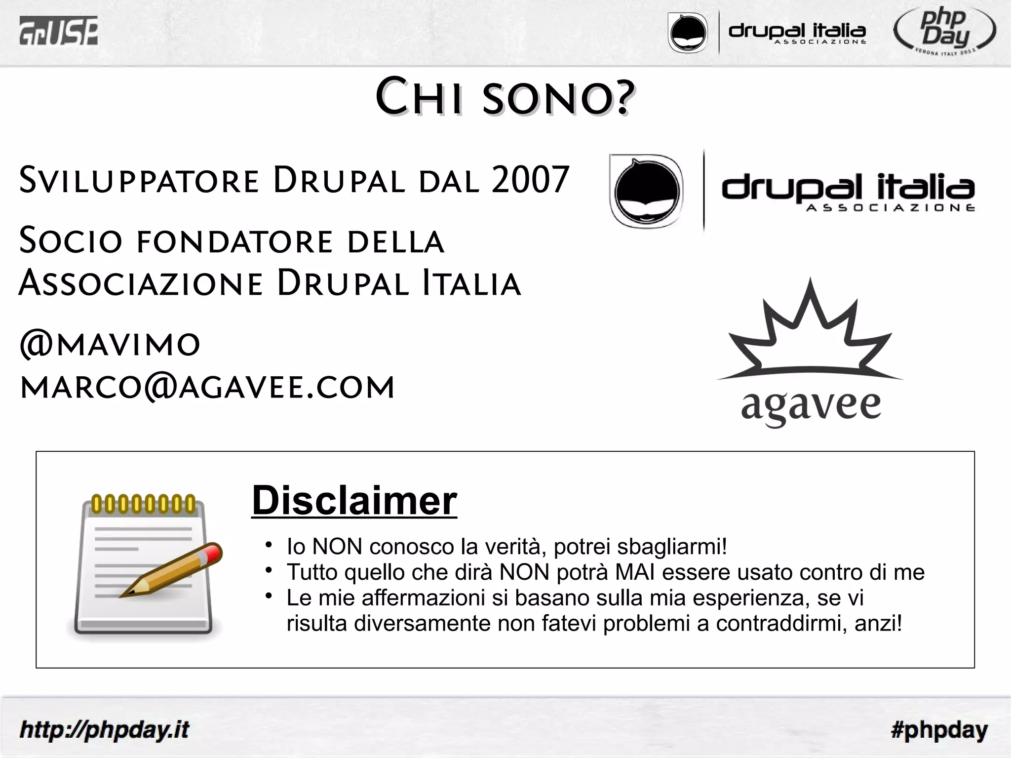 Chi sono?
Sviluppatore Drupal dal 2007
Socio fondatore della
Associazione Drupal Italia
@mavimo
marco@agavee.com

           Disclaimer
            
                Io NON conosco la verità, potrei sbagliarmi!
            
                Tutto quello che dirà NON potrà MAI essere usato contro di me
            
                Le mie affermazioni si basano sulla mia esperienza, se vi
                risulta diversamente non fatevi problemi a contraddirmi, anzi!
 
