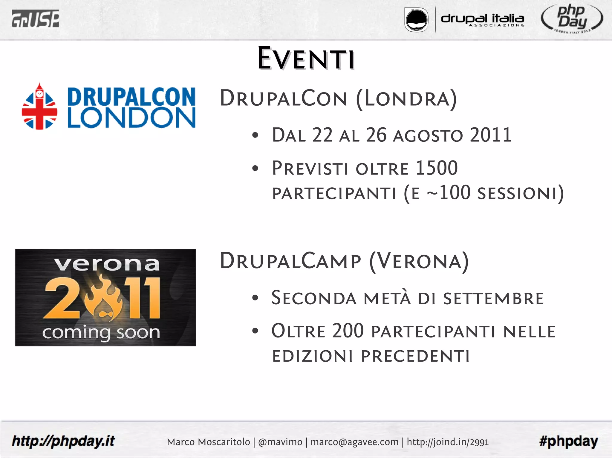 Eventi
           DrupalCon (Londra)
                  ●   Dal 22 al 26 agosto 2011
                  ●   Previsti oltre 1500
                      partecipanti (e ~100 sessioni)


           DrupalCamp (Verona)
                  ●   Seconda metà di settembre
                  ●   Oltre 200 partecipanti nelle
                      edizioni precedenti


Marco Moscaritolo | @mavimo | marco@agavee.com | http://joind.in/2991
 