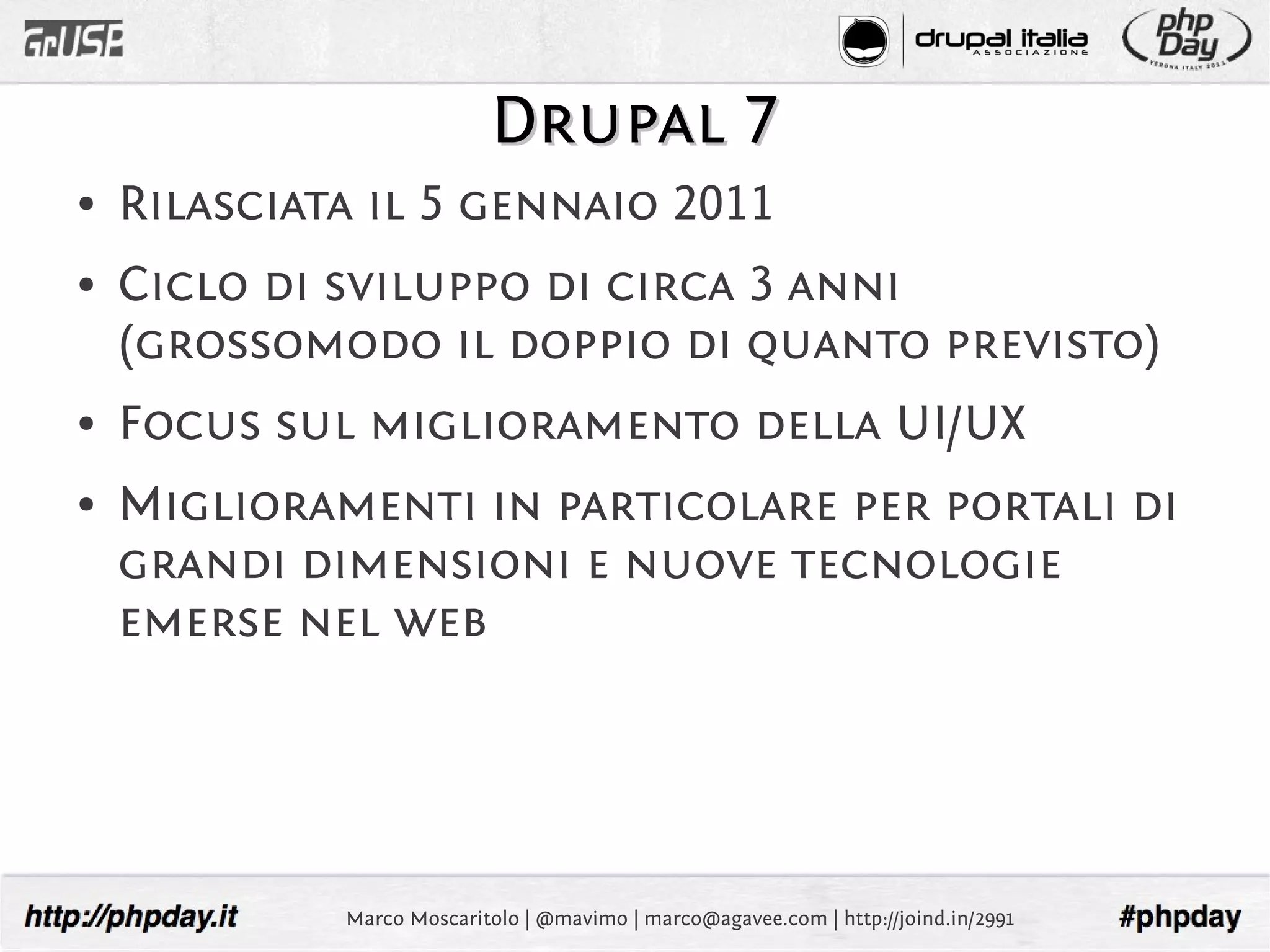 Drupal 7
●   Rilasciata il 5 gennaio 2011
●   Ciclo di sviluppo di circa 3 anni
    (grossomodo il doppio di quanto previsto)
●   Focus sul miglioramento della UI/UX
●   Miglioramenti in particolare per portali di
    grandi dimensioni e nuove tecnologie
    emerse nel web




             Marco Moscaritolo | @mavimo | marco@agavee.com | http://joind.in/2991
 