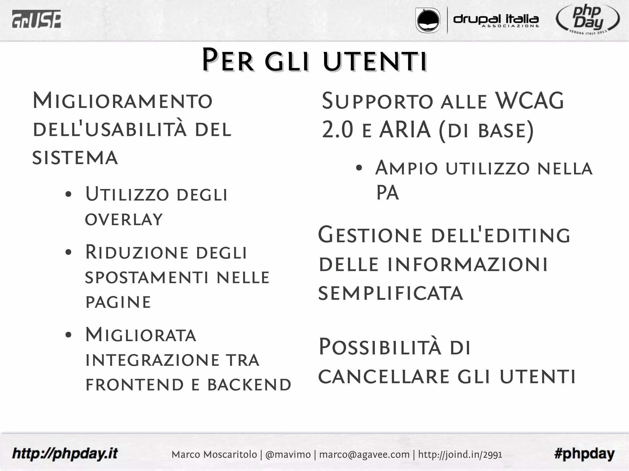 Per gli utenti
Miglioramento                                Supporto alle WCAG
dell'usabilità del                           2.0 e ARIA (di base)
sistema                                             ●   Ampio utilizzo nella
  ●   Utilizzo degli                                    PA
      overlay
                                            Gestione dell'editing
  ●   Riduzione degli
      spostamenti nelle
                                            delle informazioni
      pagine                                semplificata
  ●   Migliorata
      integrazione tra
                                            Possibilità di
      frontend e backend                    cancellare gli utenti

              Marco Moscaritolo | @mavimo | marco@agavee.com | http://joind.in/2991
 