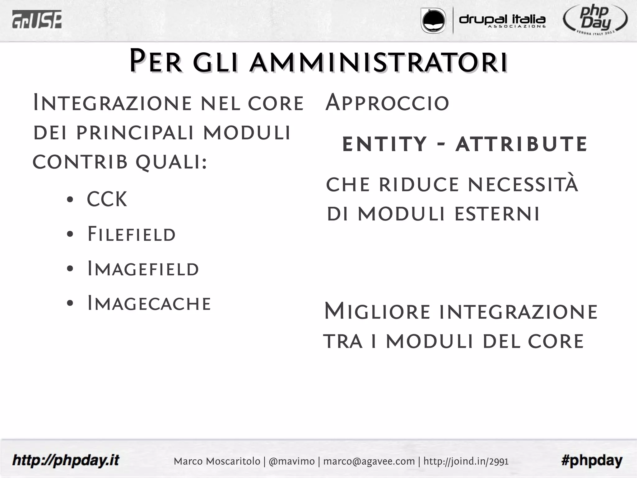 Per gli amministratori
Integrazione nel core Approccio
dei principali moduli  entity - attribute
contrib quali:
                      che riduce necessità
  ●  CCK
                      di moduli esterni
  ●   Filefield
  ●   Imagefield
  ●   Imagecache                            Migliore integrazione
                                            tra i moduli del core



              Marco Moscaritolo | @mavimo | marco@agavee.com | http://joind.in/2991
 