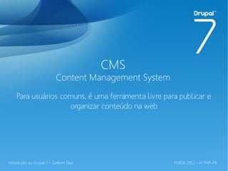 CMS
                          Content Management System
    Para usuários comuns, é uma ferramenta livre para publicar e
                    organizar conteúdo na web




Introdução ao Drupal 7 – Gedvan Dias                  FLISOL 2012 – IV PHP-PB
 
