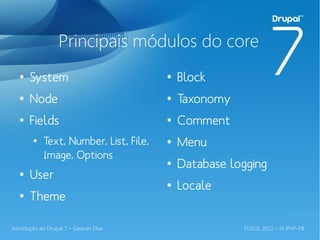 Principais módulos do core
  ●
       System                           ●
                                            Block
  ●
       Node                             ●
                                            Taxonomy
  ●
       Fields                           ●
                                            Comment
        ●
            Text, Number, List, File,   ●
                                            Menu
            Image, Options
                                        ●
                                            Database logging
  ●
       User
                                        ●
                                            Locale
  ●
       Theme

Introdução ao Drupal 7 – Gedvan Dias                   FLISOL 2012 – IV PHP-PB
 