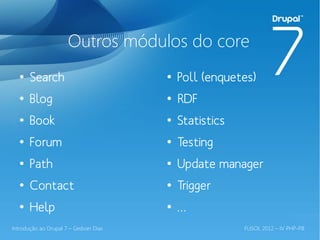 Outros módulos do core
  ●
       Search                          ●
                                           Poll (enquetes)
  ●
       Blog                            ●
                                           RDF
  ●
       Book                            ●
                                           Statistics
  ●
       Forum                           ●
                                           Testing
  ●
       Path                            ●
                                           Update manager
  ●
       Contact                         ●
                                           Trigger
  ●
       Help                            ●
                                           …
Introdução ao Drupal 7 – Gedvan Dias                    FLISOL 2012 – IV PHP-PB
 