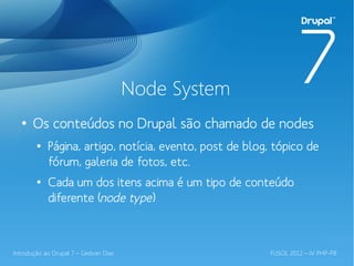 Node System
  ●
       Os conteúdos no Drupal são chamado de nodes
        ●
            Página, artigo, notícia, evento, post de blog, tópico de
            fórum, galeria de fotos, etc.
        ●
            Cada um dos itens acima é um tipo de conteúdo
            diferente (node type)



Introdução ao Drupal 7 – Gedvan Dias                     FLISOL 2012 – IV PHP-PB
 