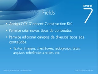 Fields
  ●
       Antigo CCK (Content Construction Kit)
  ●
       Permite criar novos tipos de conteúdos
  ●
       Permite adicionar campos de diversos tipos aos
       conteúdos
        ●
            Textos, imagens, checkboxes, radiogroups, listas,
            arquivos, referências a nodes, etc.



Introdução ao Drupal 7 – Gedvan Dias                    FLISOL 2012 – IV PHP-PB
 