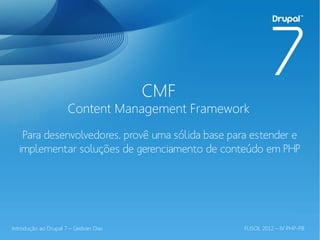 CMF
                      Content Management Framework
   Para desenvolvedores, provê uma sólida base para estender e
  implementar soluções de gerenciamento de conteúdo em PHP




Introdução ao Drupal 7 – Gedvan Dias              FLISOL 2012 – IV PHP-PB
 