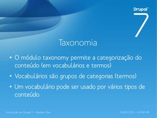 Taxonomia
  ●
       O módulo taxonomy permite a categorização do
       conteúdo (em vocabulários e termos)
  ●
       Vocabulários são grupos de categorias (termos)
  ●
       Um vocabulário pode ser usado por vários tipos de
       conteúdo

Introdução ao Drupal 7 – Gedvan Dias               FLISOL 2012 – IV PHP-PB
 