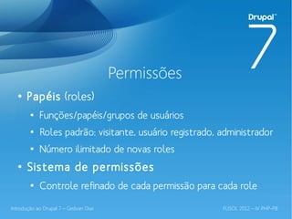 Permissões
  ●
       Papéis (roles)
        ●
            Funções/papéis/grupos de usuários
        ●
            Roles padrão: visitante, usuário registrado, administrador
        ●
            Número ilimitado de novas roles
  ●
       Sistema de permissões
        ●
            Controle refinado de cada permissão para cada role

Introdução ao Drupal 7 – Gedvan Dias                     FLISOL 2012 – IV PHP-PB
 