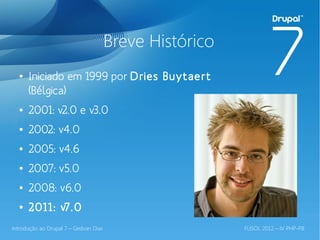 Breve Histórico
  ●   Iniciado em 1999 por Dries Buytaert
      (Bélgica)
  ●   2001: v2.0 e v3.0
  ●   2002: v4.0
  ●   2005: v4.6
  ●   2007: v5.0
  ●   2008: v6.0
  ●   2011: v7.0
Introdução ao Drupal 7 – Gedvan Dias                     FLISOL 2012 – IV PHP-PB
 