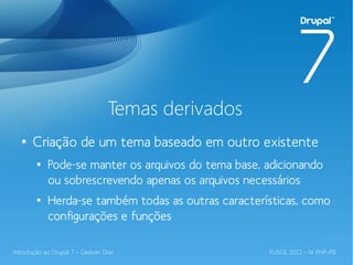 Temas derivados
  ●
       Criação de um tema baseado em outro existente
        ●
            Pode-se manter os arquivos do tema base, adicionando
            ou sobrescrevendo apenas os arquivos necessários
        ●
            Herda-se também todas as outras características, como
            configurações e funções

Introdução ao Drupal 7 – Gedvan Dias                 FLISOL 2012 – IV PHP-PB
 