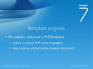 Template engines
  ●
       Por padrão, utiliza-se o PHPTemplate
        ●
            Utiliza o próprio PHP como linguagem
        ●
            Mas pode-se utilizar outras engines (incomum)




Introdução ao Drupal 7 – Gedvan Dias                  FLISOL 2012 – IV PHP-PB
 