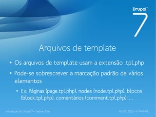 Arquivos de template
  ●
       Os arquivos de template usam a extensão .tpl.php
  ●
       Pode-se sobrescrever a marcação padrão de vários
       elementos
        ●
            Ex: Páginas (page.tpl.php), nodes (node.tpl.php), blocos
            (block.tpl.php), comentários (comment.tpl.php), …

Introdução ao Drupal 7 – Gedvan Dias                     FLISOL 2012 – IV PHP-PB
 