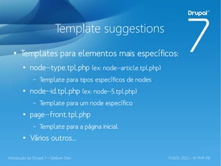 Template suggestions
  ●
       Templates para elementos mais específicos:
        ●
            node--type.tpl.php (ex: node--article.tpl.php)
              –   Template para tipos específicos de nodes
        ●
            node--id.tpl.php (ex: node--5.tpl.php)
              –   Template para um node específico
        ●
            page--front.tpl.php
              –   Template para a página inicial
        ●
            Vários outros...

Introdução ao Drupal 7 – Gedvan Dias                         FLISOL 2012 – IV PHP-PB
 