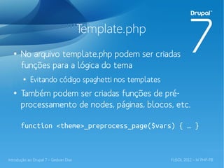 Template.php
  ●
       No arquivo template.php podem ser criadas
       funções para a lógica do tema
        ●
            Evitando código spaghetti nos templates
  ●
       Também podem ser criadas funções de pré-
       processamento de nodes, páginas, blocos, etc.

       function <theme>_preprocess_page($vars) { … }



Introdução ao Drupal 7 – Gedvan Dias                  FLISOL 2012 – IV PHP-PB
 