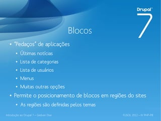 Blocos
  ●   “Pedaços” de aplicações
       ●   Últimas notícias
       ●   Lista de categorias
       ●   Lista de usuários
       ●   Menus
       ●   Muitas outras opções
  ●   Permite o posicionamento de blocos em regiões do sites
       ●   As regiões são definidas pelos temas
Introdução ao Drupal 7 – Gedvan Dias              FLISOL 2012 – IV PHP-PB
 