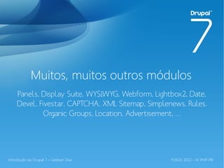 Muitos, muitos outros módulos
    Panels, Display Suite, WYSIWYG, Webform, Lightbox2, Date,
    Devel, Fivestar, CAPTCHA, XML Sitemap, Simplenews, Rules,
             Organic Groups, Location, Advertisement, …




Introdução ao Drupal 7 – Gedvan Dias              FLISOL 2012 – IV PHP-PB
 