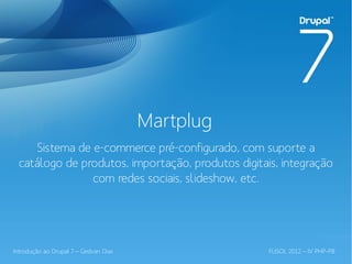 Martplug
     Sistema de e-commerce pré-configurado, com suporte a
  catálogo de produtos, importação, produtos digitais, integração
                com redes sociais, slideshow, etc.




Introdução ao Drupal 7 – Gedvan Dias                FLISOL 2012 – IV PHP-PB
 