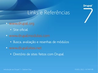 Links e Referências
  ●
       www.drupal.org
        ●
            Site oficial
  ●
       www.drupalmodules.com
        ●
            Busca, avaliação e resenhas de módulos
  ●
       www.drupalsites.net
        ●
            Diretório de sites feitos com Drupal



Introdução ao Drupal 7 – Gedvan Dias                 FLISOL 2012 – IV PHP-PB
 