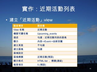 實作：近期活動列表
• 建立「近期活動」view
  設定項目      設定值
  View 名稱   近期活動
  機器可讀名稱    Upcoming_events
  描述        勾選：近期活動列表的區塊
  顯示        內容->Event->由新到舊
  建立頁面      不勾選
  建立區塊      勾選
  區塊設定
  區塊標題      近期活動(預設)
  顯示格式      HTML list ， 標題(連結)
  每頁項目      5 (預設)
                                 11
 