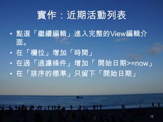 實作：近期活動列表
• 點選「繼續編輯」進入完整的View編輯介
  面。
• 在「欄位」增加「時間」
• 在過「過濾條件」增加「 開始日期>=now」
• 在「排序的標準」只留下「開始日期」




                       12
 