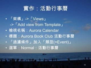 實作：活動行事曆
• 「架構」->「Views」
  ->「Add view from Template」
• 檢視名稱：Aurora Calendar
• 標題：Aurora Book Club 活動行事曆
• 「過濾條件」加入「類型(=Event)」
• 選單：Normal：活動行事曆



                               14
 