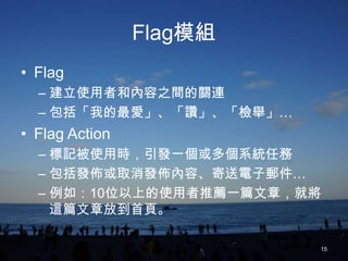 Flag模組
• Flag
  – 建立使用者和內容之間的關連
  – 包括「我的最愛」、「讚」、「檢舉」…
• Flag Action
  – 標記被使用時，引發一個或多個系統任務
  – 包括發佈或取消發佈內容、寄送電子郵件…
  – 例如：10位以上的使用者推薦一篇文章，就將
    這篇文章放到首頁。

                         15
 
