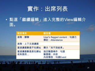 實作：出席列表
• 點選「繼續編輯」進入完整的View編輯介
  面。
   設定項目         設定值
   進階：關聯        User's flagged content：勾選已
                標記：Attendance
   進階：上下文過濾器
   當過濾器數值不在網址   顯示「找不到結果」
   當過濾器數值是在網址   指定驗證條件：勾選
   或有提供…        驗證器：內容
                內容類型：勾選Event



                                             21
 