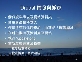 Drupal 備份與搬家
•   備份資料庫以及網站資料夾
•   使用最高權限登入
•   停用所有的外掛模組，由其是「簡潔網址」
•   在新主機回覆資料庫及網站
•   執行 update.php
•   重新啟動網站及檢查
    – 重新啟動模組
    – 檢查檔案、圖片連結
                       22
 