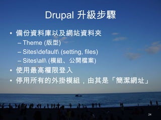 Drupal 升級步驟
• 備份資料庫以及網站資料夾
 – Theme (版型)
 – Sitesdefault (setting, files)
 – Sitesall (模組、公開檔案)
• 使用最高權限登入
• 停用所有的外掛模組，由其是「簡潔網址」



                                     24
 