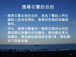 搜尋引擎的目的
• 搜尋引擎出現的目的，是為了幫助人們在
  網路上更有效率的，搜尋到想要的知識與
  資料。
• 所以，搜尋引擎會有一套程式規則去判定
  哪些網站是屬於好的網站，哪些網站是垃
  圾網站，哪些網站值得排在第1頁，哪些網
  站不該被收錄。


                    27
 