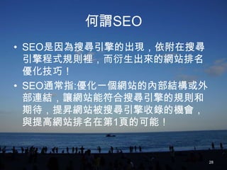 何謂SEO
• SEO是因為搜尋引擎的出現，依附在搜尋
  引擎程式規則裡，而衍生出來的網站排名
  優化技巧！
• SEO通常指:優化一個網站的內部結構或外
  部連結，讓網站能符合搜尋引擎的規則和
  期待，提昇網站被搜尋引擎收錄的機會，
  與提高網站排名在第1頁的可能！


                         28
 