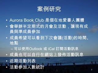案例研究
• Aurora Book Club 是個在地愛書人團體
• 會舉辦半定期式的月會及活動，讓現有成
  員與準成員參加
• 成員希望可以看到下次會議(活動)的時間、
  地點
 – 可以使用Outlook 或 iCal 訂閱活動訊息
• 成員也可以自行在網站上發佈活動訊息
• 近期活動列表
• 活動參加人數統計                     2
 