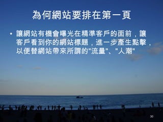 為何網站要排在第一頁
• 讓網站有機會曝光在精準客戶的面前，讓
  客戶看到你的網站標題，進一步產生點擊，
  以便替網站帶來所謂的"流量"、"人潮"




                    30
 