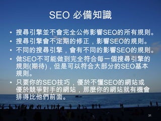 SEO 必備知識
• 搜尋引擎並不會完全公佈影響SEO的所有規則。
• 搜尋引擎會不定期的修正，影響SEO的規則。
• 不同的搜尋引擎，會有不同的影響SEO的規則。
• 做SEO不可能做到完全符合每一個搜尋引擎的
  規則(期待)，但是可以符合大部分的SEO基本
  規則。
• 只要你的SEO技巧，優於不懂SEO的網站或
  優於競爭對手的網站，那麼你的網站就有機會
  排得比他們前面。

                      31
 