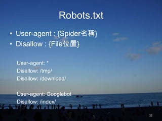 Robots.txt
• User-agent : {Spider名稱}
• Disallow : {File位置}

  User-agent: *
  Disallow: /tmp/
  Disallow: /download/

  User-agent: Googlebot
  Disallow: /index/

                                32
 