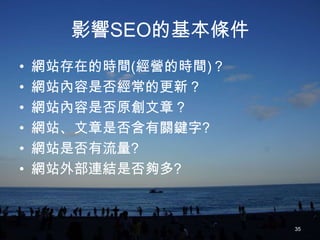 影響SEO的基本條件
•   網站存在的時間(經營的時間)？
•   網站內容是否經常的更新？
•   網站內容是否原創文章？
•   網站、文章是否含有關鍵字?
•   網站是否有流量?
•   網站外部連結是否夠多?



                      35
 
