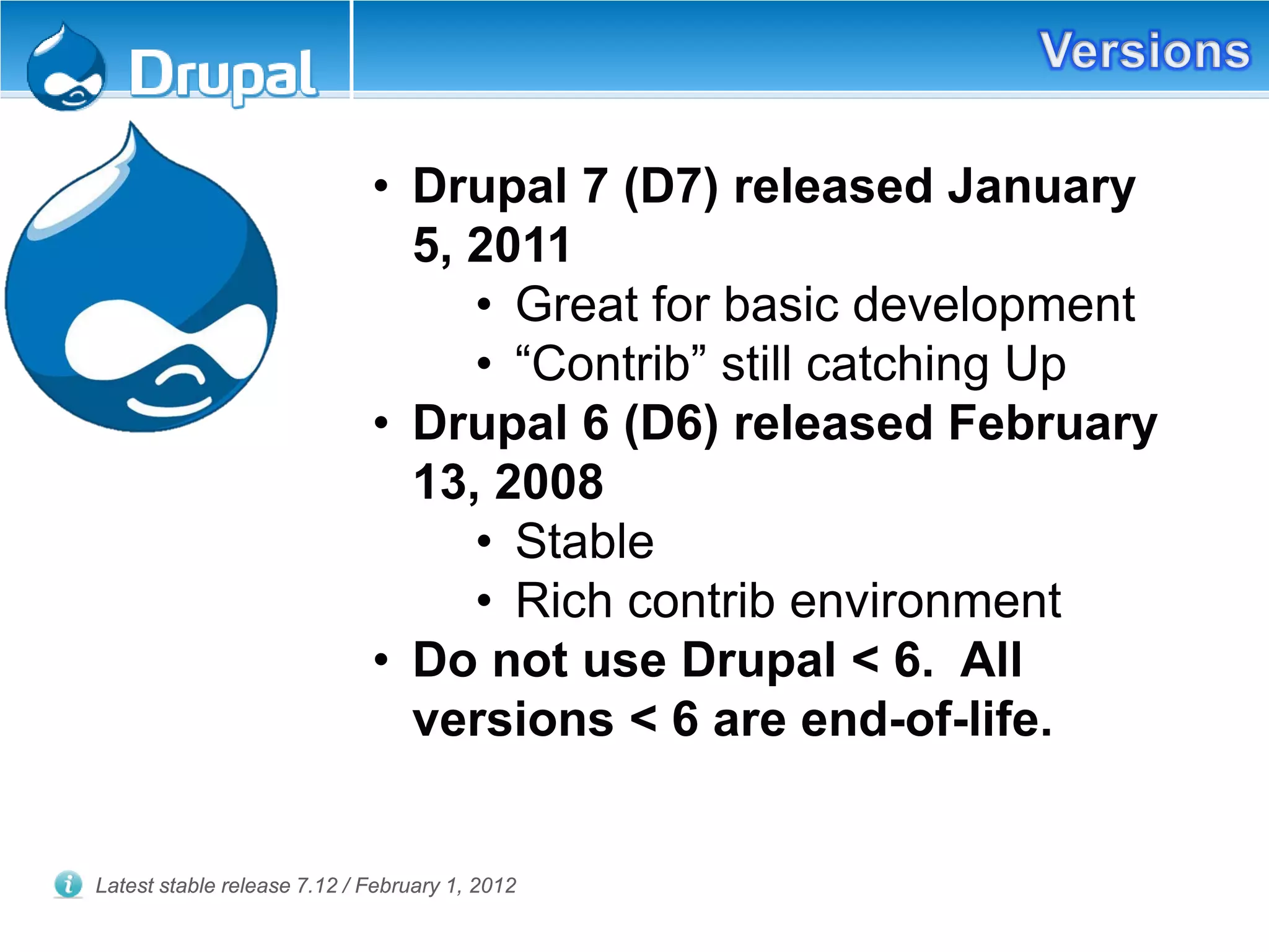 • Drupal 7 (D7) released January
5, 2011
• Great for basic development
• “Contrib” still catching Up
• Drupal 6 (D6) released February
13, 2008
• Stable
• Rich contrib environment
• Do not use Drupal < 6. All
versions < 6 are end-of-life.
Latest stable release 7.12 / February 1, 2012
 